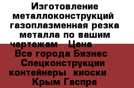 Изготовление металлоконструкций, газоплазменная резка металла по вашим чертежам › Цена ­ 100 - Все города Бизнес » Спецконструкции, контейнеры, киоски   . Крым,Гаспра